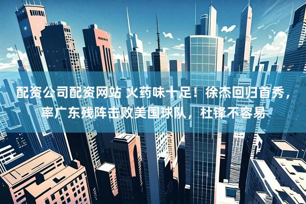 配资公司配资网站 火药味十足！徐杰回归首秀，率广东残阵击败美国球队，杜锋不容易