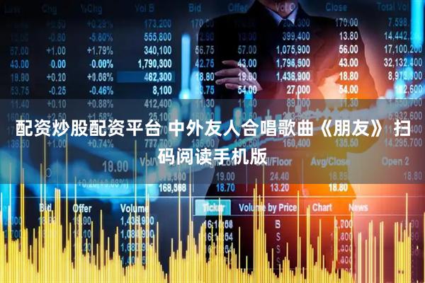 配资炒股配资平台 中外友人合唱歌曲《朋友》 扫码阅读手机版