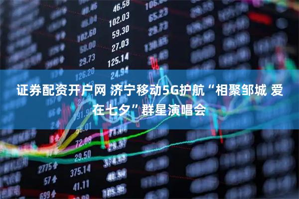 证券配资开户网 济宁移动5G护航“相聚邹城 爱在七夕”群星演唱会