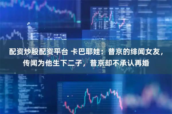 配资炒股配资平台 卡巴耶娃：普京的绯闻女友，传闻为他生下二子，普京却不承认再婚