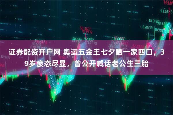 证券配资开户网 奥运五金王七夕晒一家四口，39岁疲态尽显，曾公开喊话老公生三胎