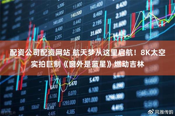 配资公司配资网站 航天梦从这里启航！8K太空实拍巨制《窗外是蓝星》燃动吉林