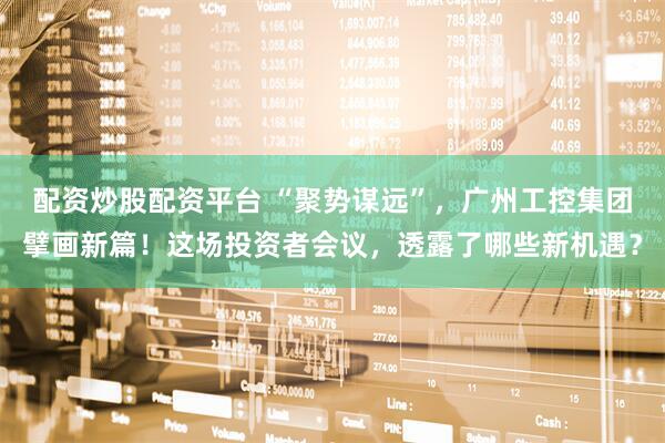 配资炒股配资平台 “聚势谋远”，广州工控集团擘画新篇！这场投资者会议，透露了哪些新机遇？