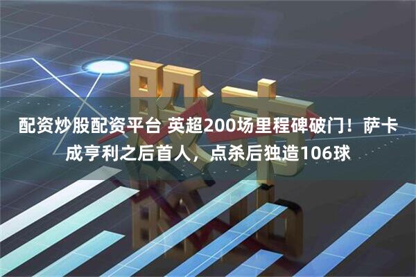 配资炒股配资平台 英超200场里程碑破门！萨卡成亨利之后首人，点杀后独造106球