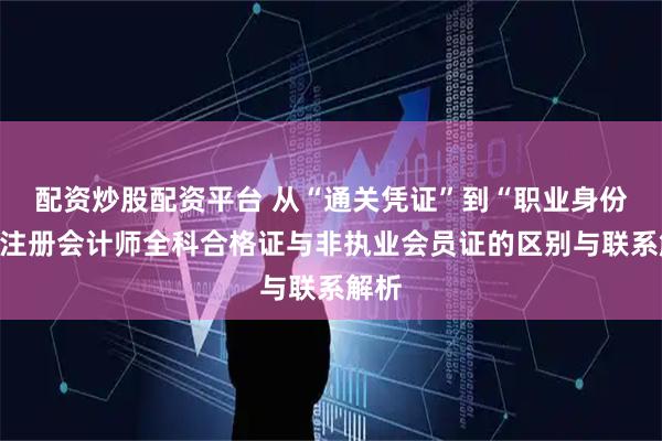 配资炒股配资平台 从“通关凭证”到“职业身份”:注册会计师全科合格证与非执业会员证的区别与联系解析