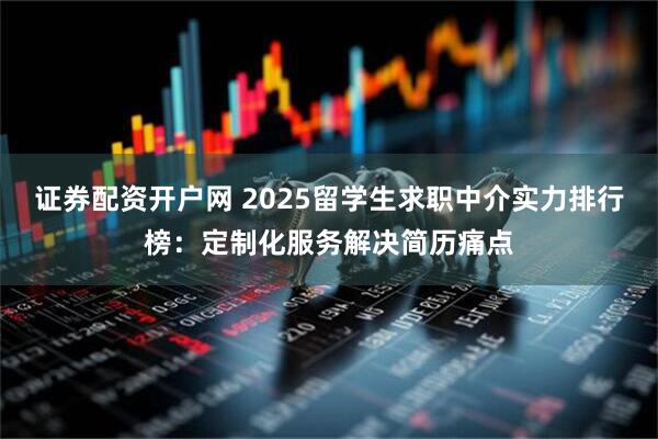 证券配资开户网 2025留学生求职中介实力排行榜:定制化服务解决简历痛点
