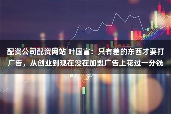 配资公司配资网站 叶国富:只有差的东西才要打广告,从创业到现在没在加盟广告上花过一分钱