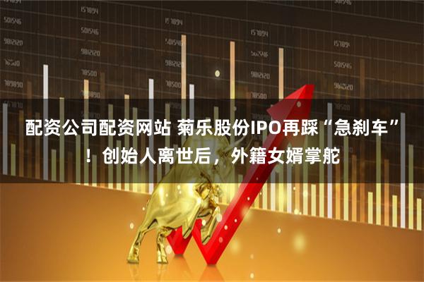 配资公司配资网站 菊乐股份IPO再踩“急刹车”！创始人离世后，外籍女婿掌舵