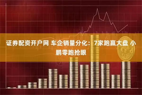 证券配资开户网 车企销量分化：7家跑赢大盘 小鹏零跑抢眼