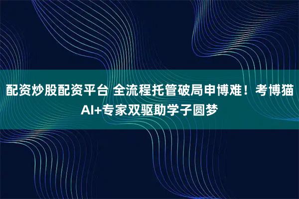配资炒股配资平台 全流程托管破局申博难!考博猫AI+专家双驱助学子圆梦