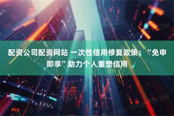 配资公司配资网站 一次性信用修复政策：“免申即享”助力个人重塑信用