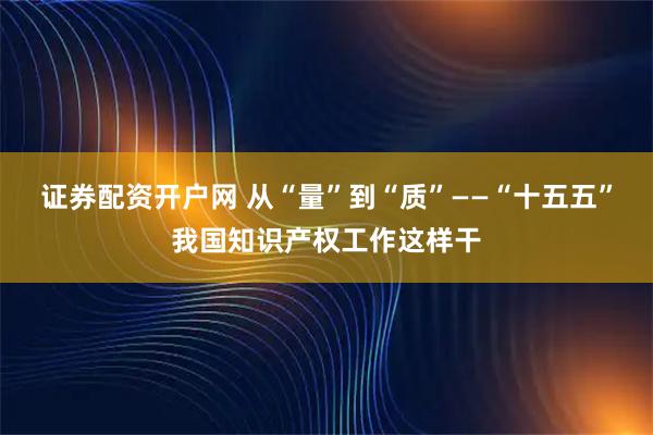 证券配资开户网 从“量”到“质”——“十五五”我国知识产权工作这样干
