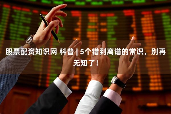 股票配资知识网 科普 | 5个错到离谱的常识，别再无知了！
