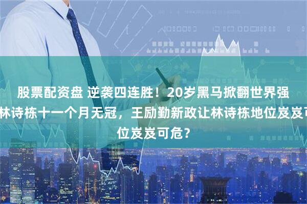 股票配资盘 逆袭四连胜！20岁黑马掀翻世界强手，林诗栋十一个月无冠，王励勤新政让林诗栋地位岌岌可危？