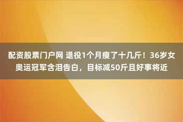 配资股票门户网 退役1个月瘦了十几斤！36岁女奥运冠军含泪告白，目标减50斤且好事将近