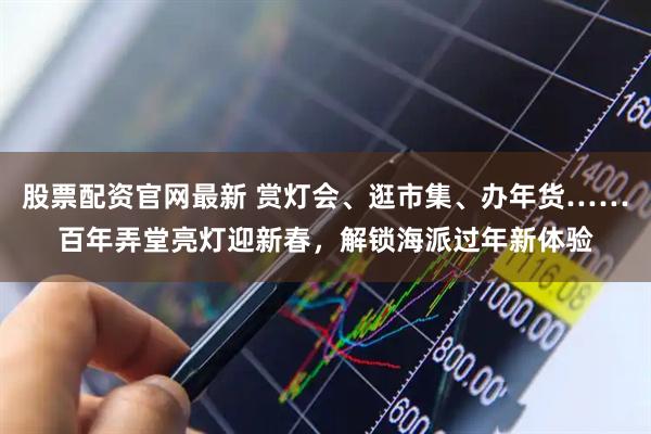 股票配资官网最新 赏灯会、逛市集、办年货……百年弄堂亮灯迎新春，解锁海派过年新体验