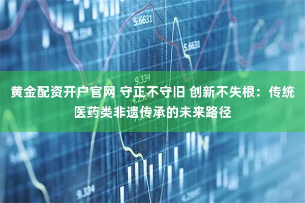 黄金配资开户官网 守正不守旧 创新不失根：传统医药类非遗传承的未来路径