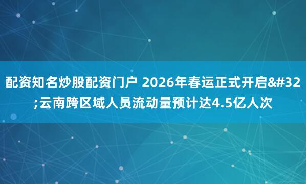 配资知名炒股配资门户 2026年春运正式开启 云南跨区域人员流动量预计达4.5亿人次