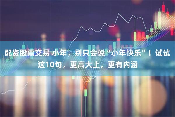 配资股票交易 小年，别只会说“小年快乐”！试试这10句，更高大上，更有内涵
