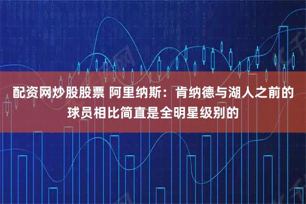 配资网炒股股票 阿里纳斯：肯纳德与湖人之前的球员相比简直是全明星级别的