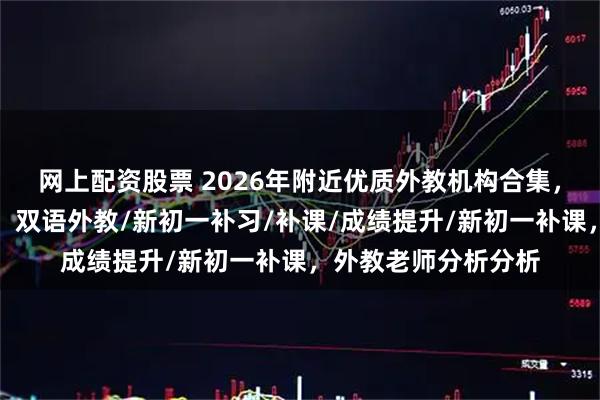 网上配资股票 2026年附近优质外教机构合集，助力孩子全面发展，双语外教/新初一补习/补课/成绩提升/新初一补课，外教老师分析分析