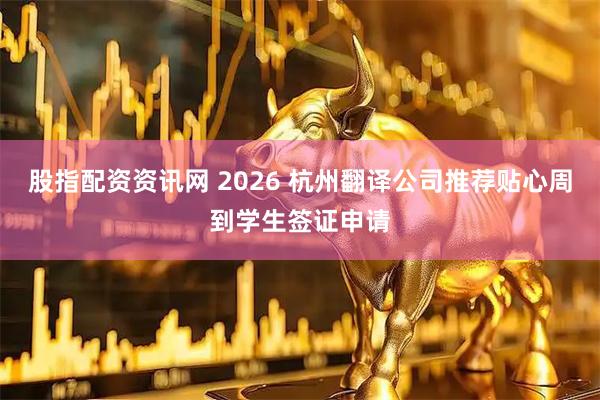股指配资资讯网 2026 杭州翻译公司推荐贴心周到学生签证申请