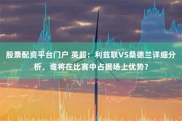 股票配资平台门户 英超:利兹联VS桑德兰详细分析,谁将在比赛中占据场上优势?