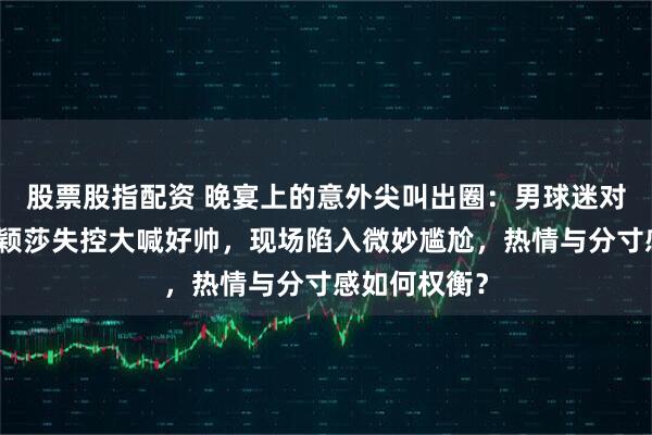 股票股指配资 晚宴上的意外尖叫出圈:男球迷对着王楚钦孙颖莎失控大喊好帅,现场陷入微妙尴尬,热情与分寸感如何权衡?