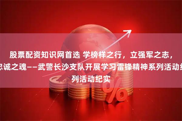 股票配资知识网首选 学榜样之行，立强军之志，铸忠诚之魂——武警长沙支队开展学习雷锋精神系列活动纪实