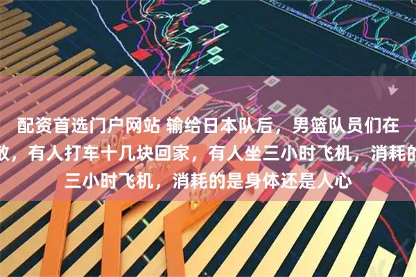 配资首选门户网站 输给日本队后，男篮队员们在北京机场就地解散，有人打车十几块回家，有人坐三小时飞机，消耗的是身体还是人心