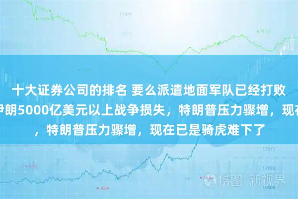十大证券公司的排名 要么派遣地面军队已经打败伊朗，要么赔偿伊朗5000亿美元以上战争损失，特朗普压力骤增，现在已是骑虎难下了