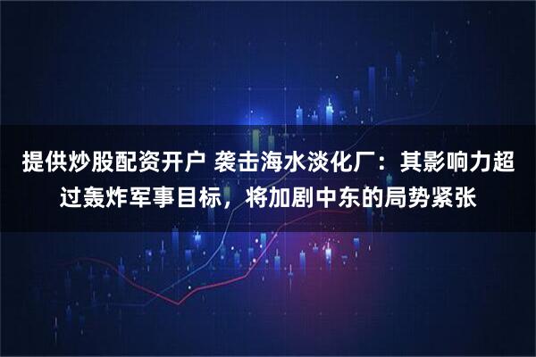 提供炒股配资开户 袭击海水淡化厂：其影响力超过轰炸军事目标，将加剧中东的局势紧张