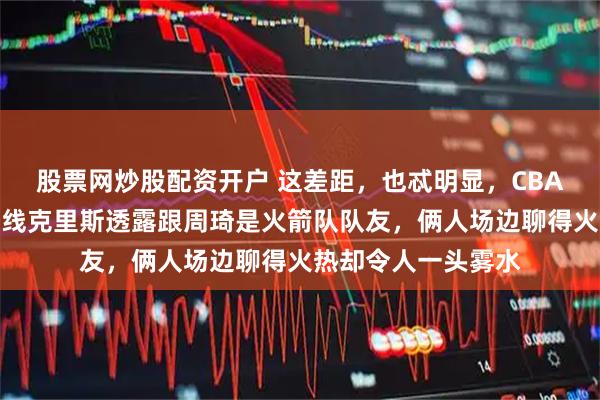 股票网炒股配资开户 这差距，也忒明显，CBA全明星周末山东外线克里斯透露跟周琦是火箭队队友，俩人场边聊得火热却令人一头雾水