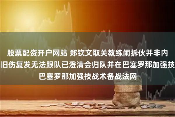 股票配资开户网站 郑钦文取关教练闹拆伙并非内讧，里巴髋部旧伤复发无法跟队已澄清会归队并在巴塞罗那加强技战术备战法网