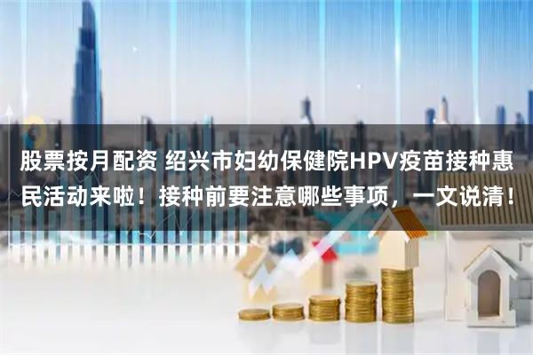 股票按月配资 绍兴市妇幼保健院HPV疫苗接种惠民活动来啦!接种前要注意哪些事项,一文说清!