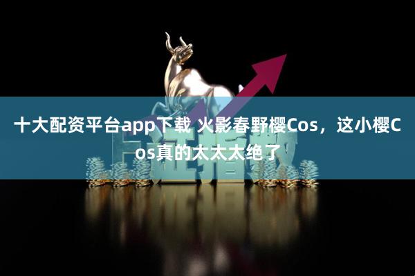 十大配资平台app下载 火影春野樱Cos，这小樱Cos真的太太太绝了