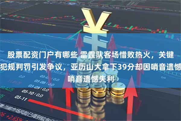 股票配资门户有哪些 雷霆队客场惜败热火，关键时刻犯规判罚引发争议，亚历山大拿下39分却因哨音遗憾失利