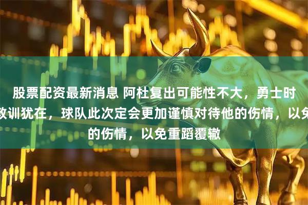股票配资最新消息 阿杜复出可能性不大，勇士时期的伤痛教训犹在，球队此次定会更加谨慎对待他的伤情，以免重蹈覆辙