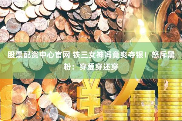 股票配资中心官网 铁三女神冯竟爽夺银！怒斥黑粉：穿爱穿还穿