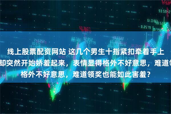 线上股票配资网站 这几个男生十指紧扣牵着手上完领奖台，四个人却突然开始娇羞起来，表情显得格外不好意思，难道领奖也能如此害羞？