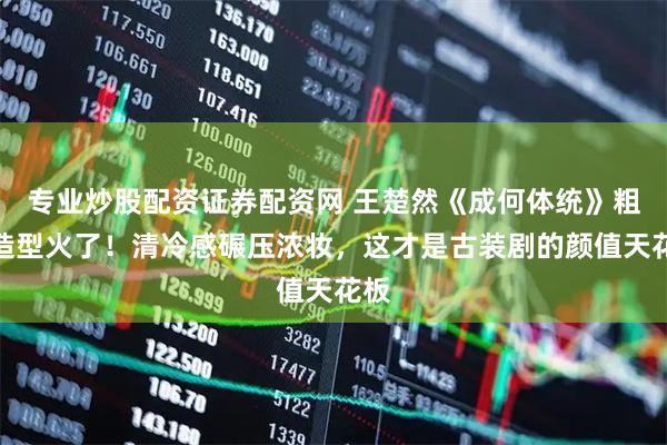 专业炒股配资证券配资网 王楚然《成何体统》粗布造型火了！清冷感碾压浓妆，这才是古装剧的颜值天花板