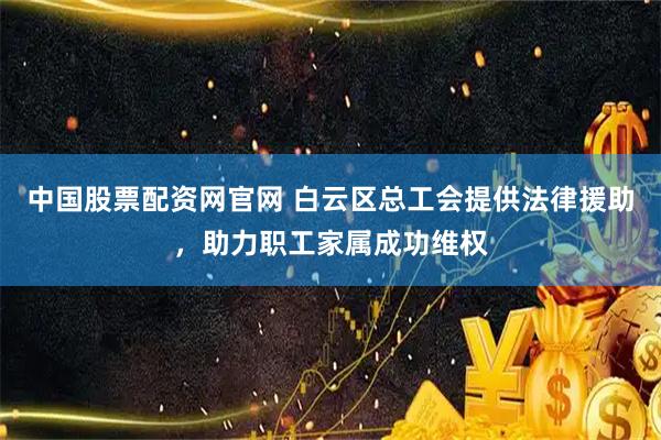 中国股票配资网官网 白云区总工会提供法律援助,助力职工家属成功维权