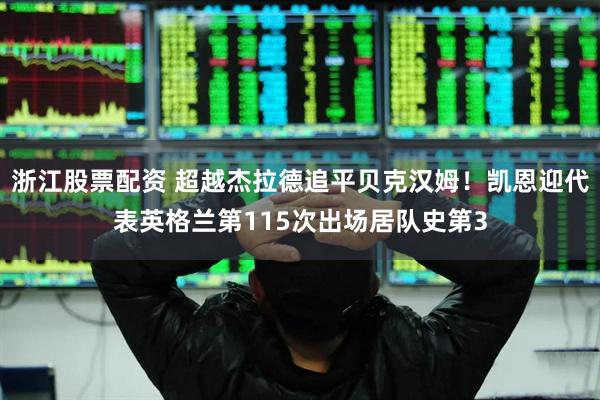 浙江股票配资 超越杰拉德追平贝克汉姆！凯恩迎代表英格兰第115次出场居队史第3