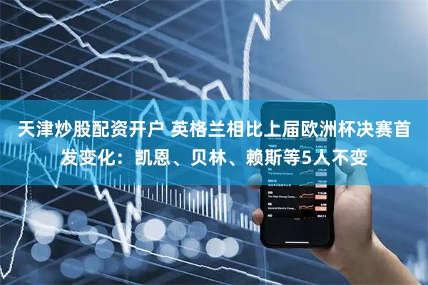 天津炒股配资开户 英格兰相比上届欧洲杯决赛首发变化:凯恩、贝林、赖斯等5人不变