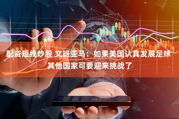 配资短线炒股 文班亚马：如果美国认真发展足球 其他国家可要迎来挑战了