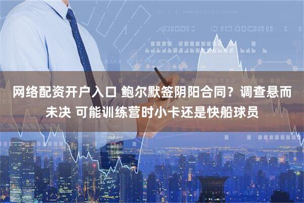 网络配资开户入口 鲍尔默签阴阳合同？调查悬而未决 可能训练营时小卡还是快船球员