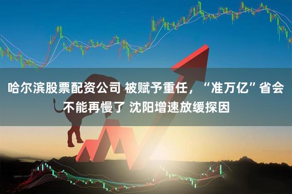 哈尔滨股票配资公司 被赋予重任,“准万亿”省会不能再慢了 沈阳增速放缓探因