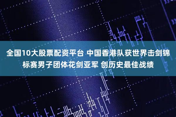 全国10大股票配资平台 中国香港队获世界击剑锦标赛男子团体花剑亚军 创历史最佳战绩